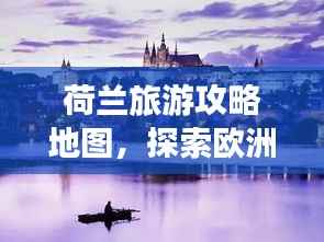荷兰旅游攻略地图,探索欧洲浪漫之都的神秘之旅