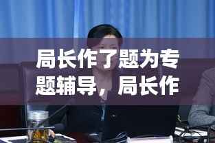 局长作了题为专题辅导,局长作了题为专题辅导怎么说