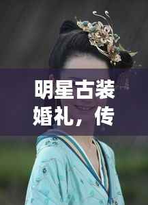明星古装婚礼,传统与现代完美交融,缔造时代风尚之选