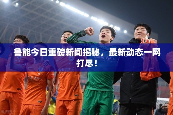 鲁能今日重磅新闻揭秘,最新动态一网打尽!