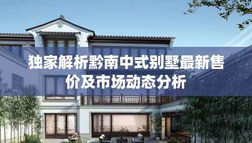独家解析黔南中式别墅最新售价及市场动态分析